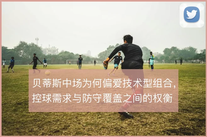 贝蒂斯中场为何偏爱技术型组合,控球需求与防守覆盖之间的权衡