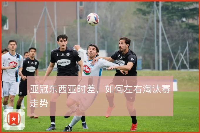 亚冠东西亚时差，如何左右淘汰赛走势