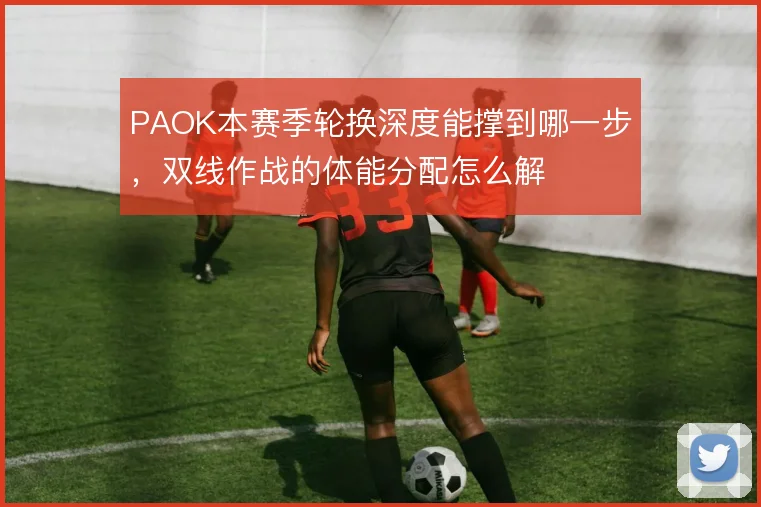 PAOK本赛季轮换深度能撑到哪一步，双线作战的体能分配怎么解