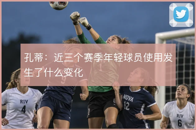 孔蒂：近三个赛季年轻球员使用发生了什么变化