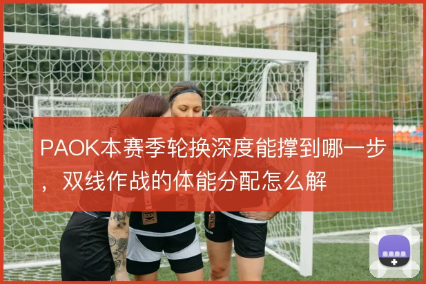 PAOK本赛季轮换深度能撑到哪一步，双线作战的体能分配怎么解