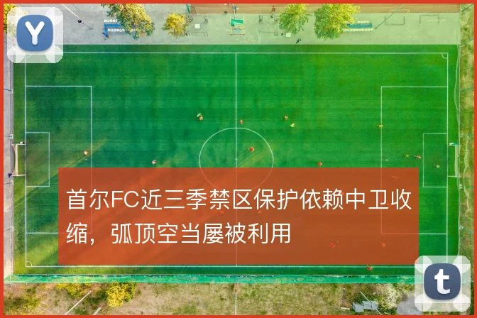 首尔FC近三季禁区保护依赖中卫收缩，弧顶空当屡被利用