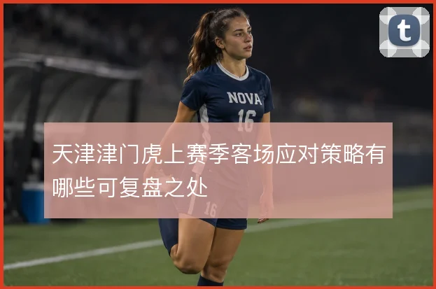 天津津门虎上赛季客场应对策略有哪些可复盘之处
