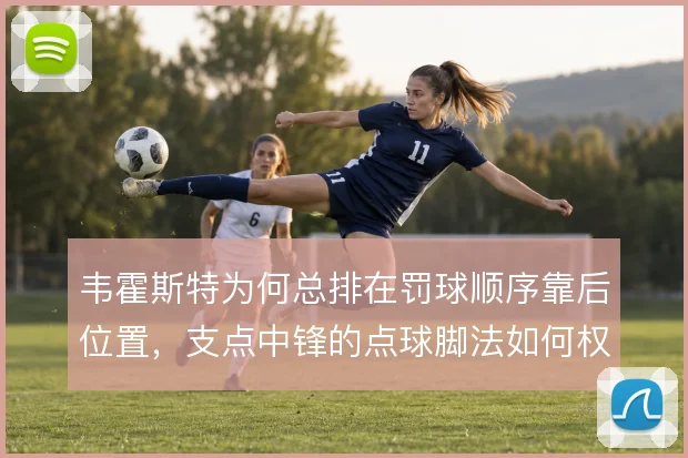 韦霍斯特为何总排在罚球顺序靠后位置,支点中锋的点球脚法如何权衡