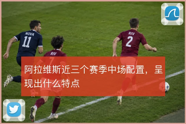 阿拉维斯近三个赛季中场配置,呈现出什么特点