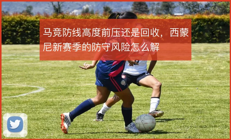 马竞防线高度前压还是回收,西蒙尼新赛季的防守风险怎么解