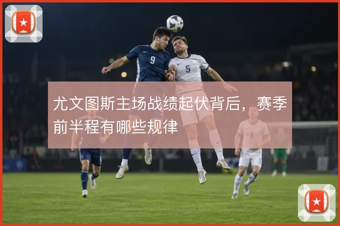 尤文图斯主场战绩起伏背后，赛季前半程有哪些规律