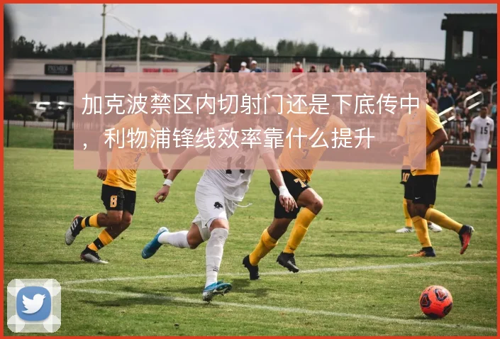 加克波禁区内切射门还是下底传中,利物浦锋线效率靠什么提升