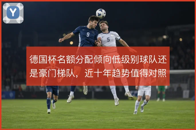 德国杯名额分配倾向低级别球队还是豪门梯队，近十年趋势值得对照