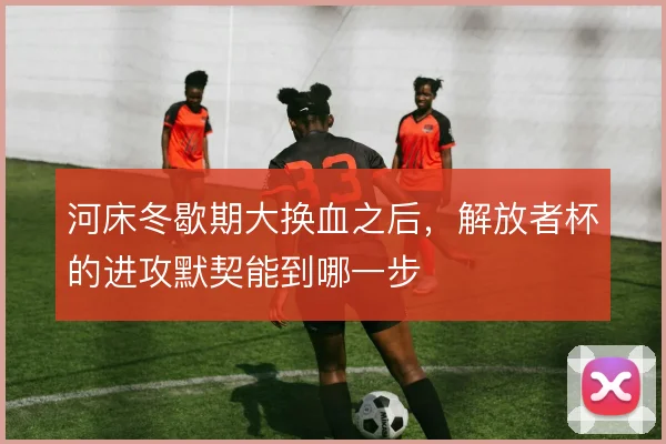 河床冬歇期大换血之后，解放者杯的进攻默契能到哪一步