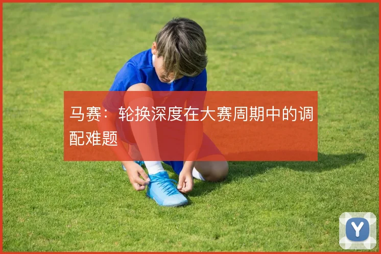 马赛:轮换深度在大赛周期中的调配难题