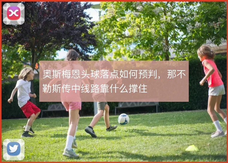 奥斯梅恩头球落点如何预判，那不勒斯传中线路靠什么撑住