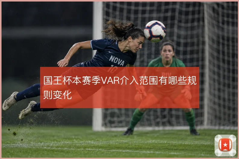 国王杯本赛季VAR介入范围有哪些规则变化