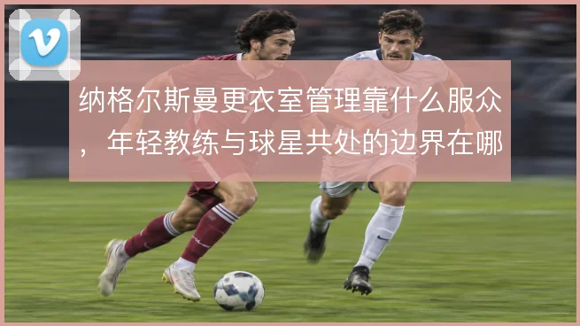 纳格尔斯曼更衣室管理靠什么服众,年轻教练与球星共处的边界在哪里