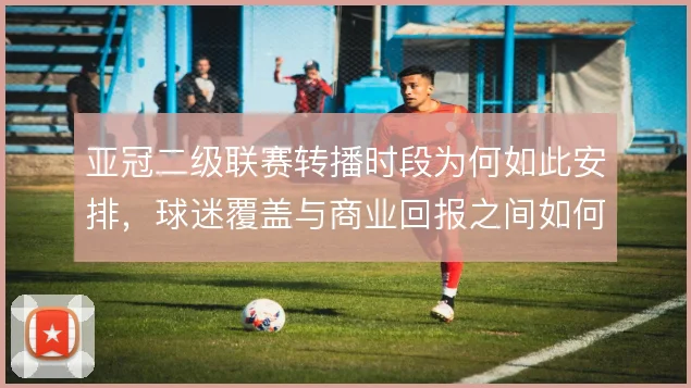 亚冠二级联赛转播时段为何如此安排,球迷覆盖与商业回报之间如何平衡