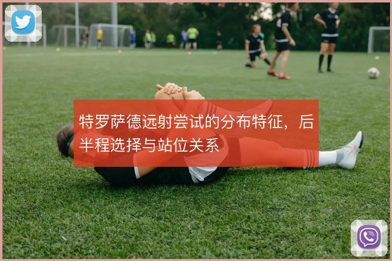 特罗萨德远射尝试的分布特征,后半程选择与站位关系