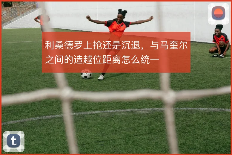利桑德罗上抢还是沉退，与马奎尔之间的造越位距离怎么统一