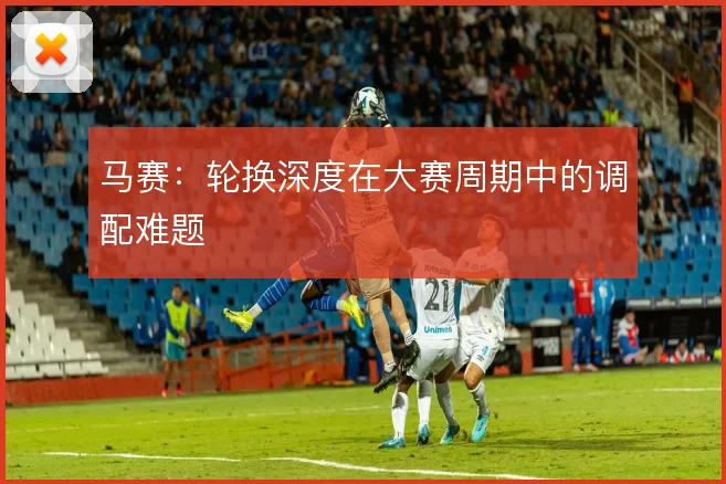 马赛:轮换深度在大赛周期中的调配难题