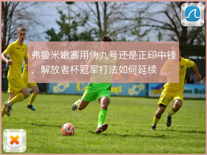 弗鲁米嫩塞用伪九号还是正印中锋，解放者杯冠军打法如何延续